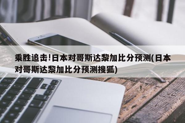 乘胜追击!日本对哥斯达黎加比分预测(日本对哥斯达黎加比分预测搜狐)