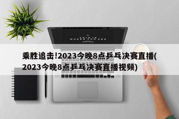 乘胜追击!2023今晚8点乒乓决赛直播(2023今晚8点乒乓决赛直播视频)