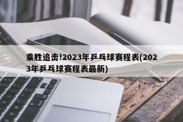 乘胜追击!2023年乒乓球赛程表(2023年乒乓球赛程表最新)