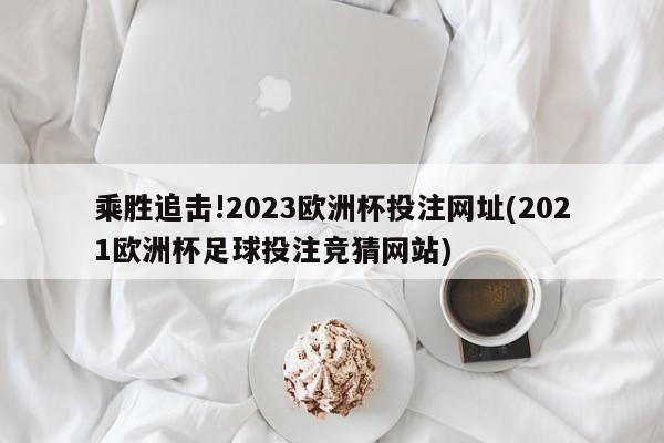 乘胜追击!2023欧洲杯投注网址(2021欧洲杯足球投注竞猜网站)