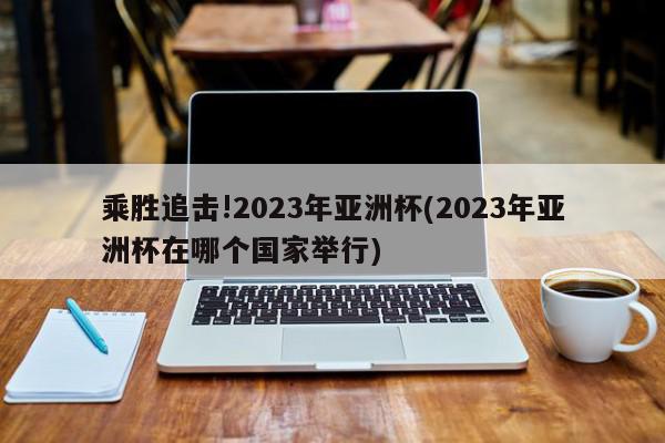 乘胜追击!2023年亚洲杯(2023年亚洲杯在哪个国家举行)