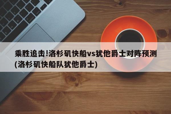 乘胜追击!洛杉矶快船vs犹他爵士对阵预测(洛杉矶快船队犹他爵士)