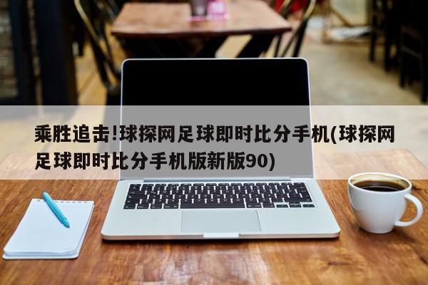 乘胜追击!球探网足球即时比分手机(球探网足球即时比分手机版新版90)