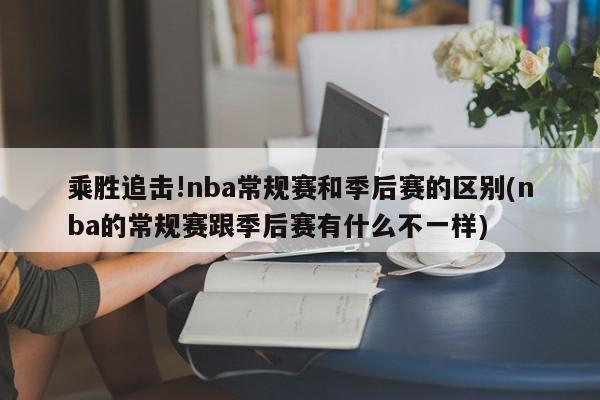 乘胜追击!nba常规赛和季后赛的区别(nba的常规赛跟季后赛有什么不一样)