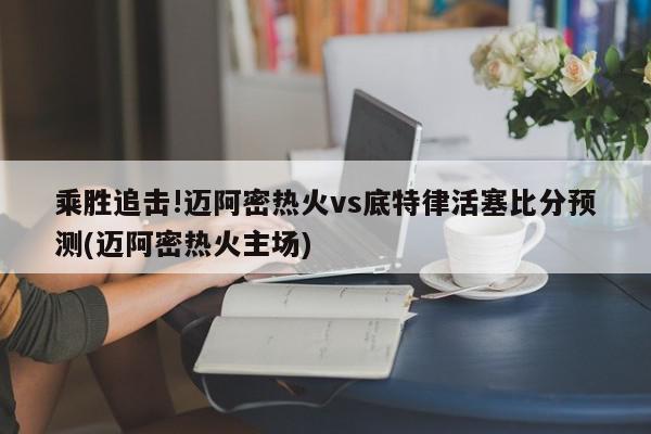 乘胜追击!迈阿密热火vs底特律活塞比分预测(迈阿密热火主场)