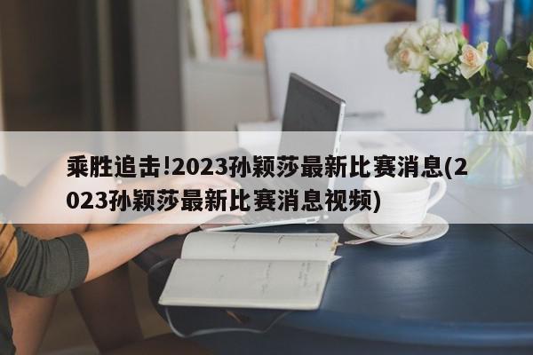 乘胜追击!2023孙颖莎最新比赛消息(2023孙颖莎最新比赛消息视频)