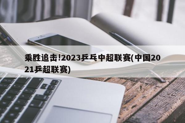 乘胜追击!2023乒乓中超联赛(中国2021乒超联赛)