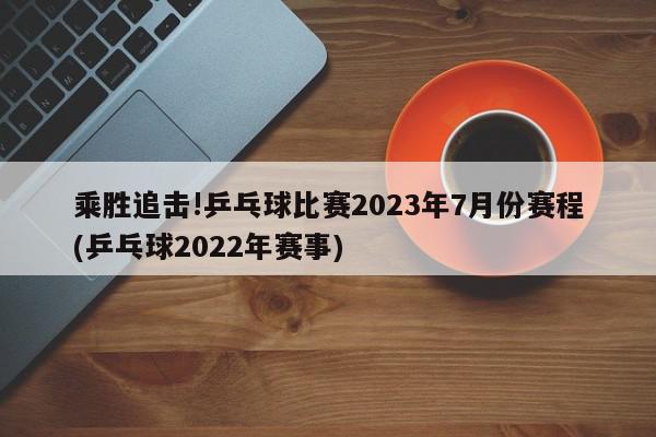 乘胜追击!乒乓球比赛2023年7月份赛程(乒乓球2022年赛事)