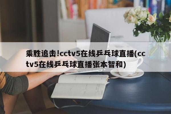 乘胜追击!cctv5在线乒乓球直播(cctv5在线乒乓球直播张本智和)