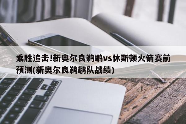 乘胜追击!新奥尔良鹈鹕vs休斯顿火箭赛前预测(新奥尔良鹈鹕队战绩)