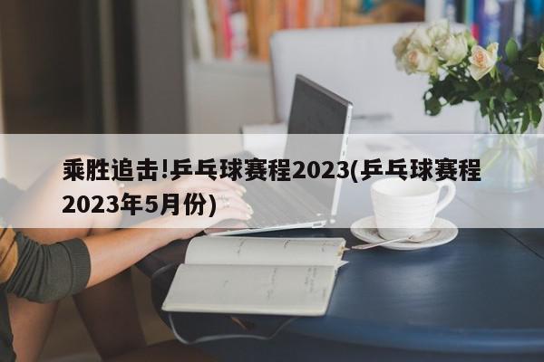 乘胜追击!乒乓球赛程2023(乒乓球赛程2023年5月份)