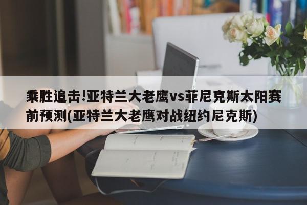 乘胜追击!亚特兰大老鹰vs菲尼克斯太阳赛前预测(亚特兰大老鹰对战纽约尼克斯)