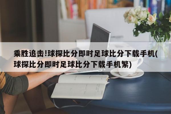 乘胜追击!球探比分即时足球比分下载手机(球探比分即时足球比分下载手机繁)