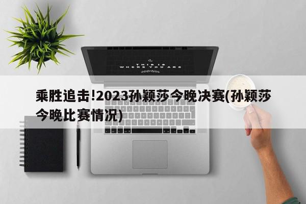 乘胜追击!2023孙颖莎今晚决赛(孙颖莎今晚比赛情况)