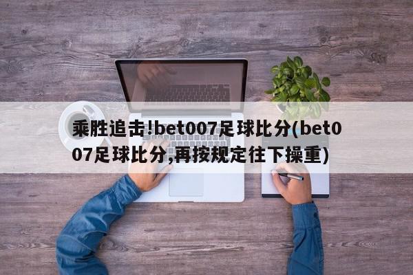 乘胜追击!bet007足球比分(bet007足球比分,再按规定往下操重)