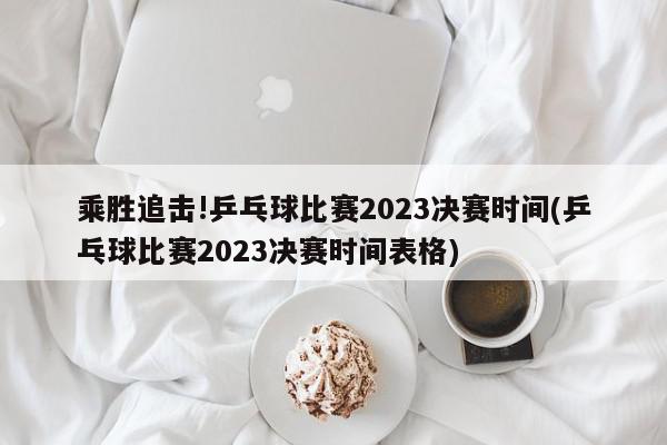 乘胜追击!乒乓球比赛2023决赛时间(乒乓球比赛2023决赛时间表格)