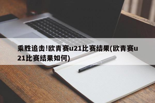 乘胜追击!欧青赛u21比赛结果(欧青赛u21比赛结果如何)