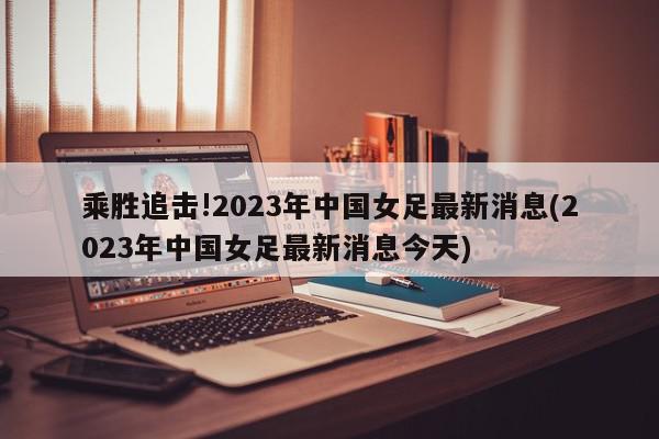 乘胜追击!2023年中国女足最新消息(2023年中国女足最新消息今天)