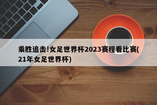 乘胜追击!女足世界杯2023赛程看比赛(21年女足世界杯)