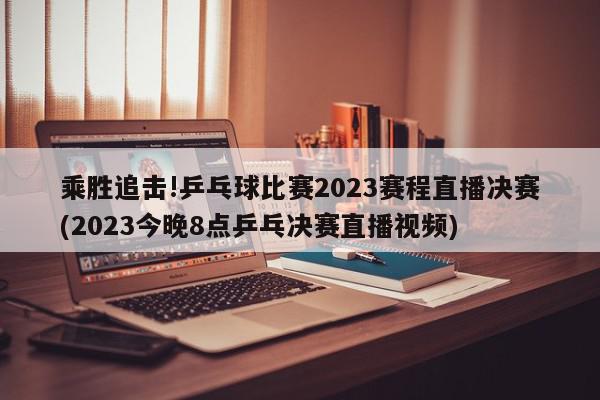 乘胜追击!乒乓球比赛2023赛程直播决赛(2023今晚8点乒乓决赛直播视频)