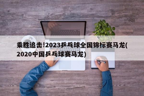 乘胜追击!2023乒乓球全国锦标赛马龙(2020中国乒乓球赛马龙)