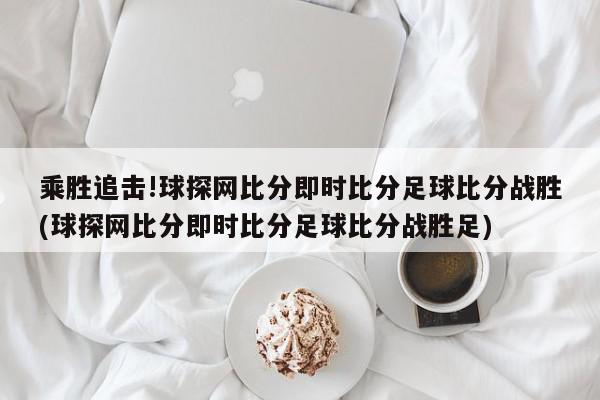 乘胜追击!球探网比分即时比分足球比分战胜(球探网比分即时比分足球比分战胜足)