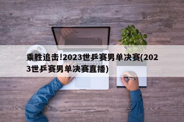 乘胜追击!2023世乒赛男单决赛(2023世乒赛男单决赛直播)