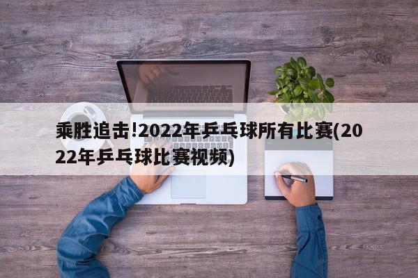 乘胜追击!2022年乒乓球所有比赛(2022年乒乓球比赛视频)