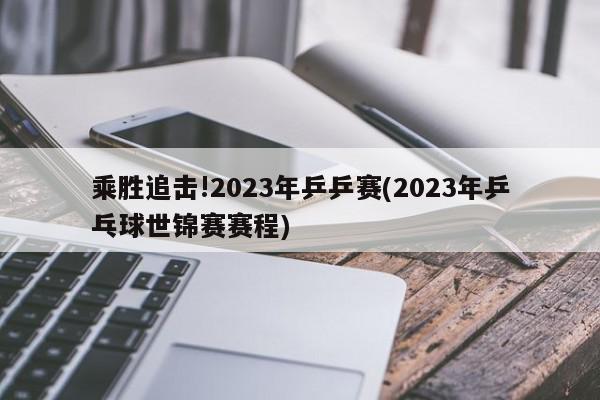 乘胜追击!2023年乒乒赛(2023年乒乓球世锦赛赛程)