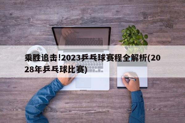 乘胜追击!2023乒乓球赛程全解析(2028年乒乓球比赛)