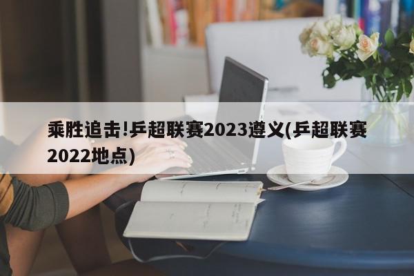 乘胜追击!乒超联赛2023遵义(乒超联赛2022地点)