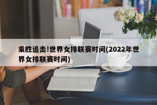 乘胜追击!世界女排联赛时间(2022年世界女排联赛时间)