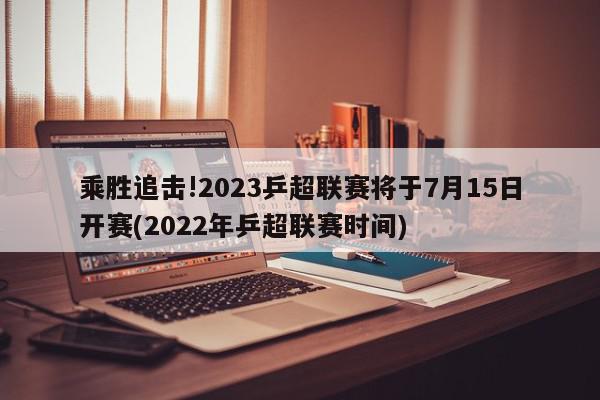 乘胜追击!2023乒超联赛将于7月15日开赛(2022年乒超联赛时间)