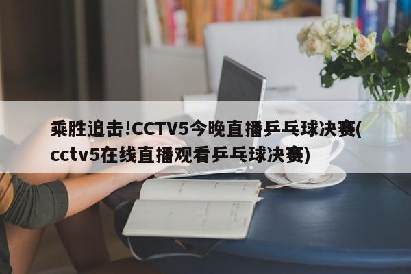 乘胜追击!CCTV5今晚直播乒乓球决赛(cctv5在线直播观看乒乓球决赛)