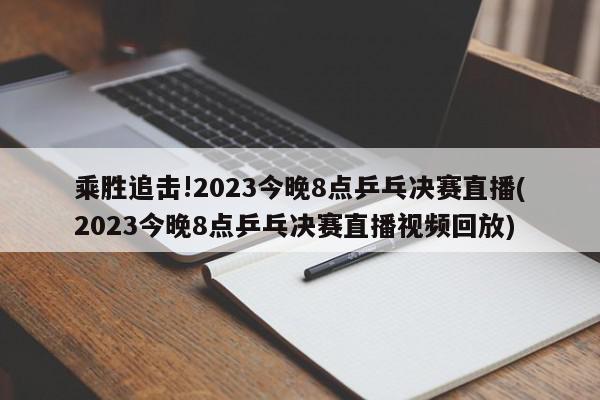 乘胜追击!2023今晚8点乒乓决赛直播(2023今晚8点乒乓决赛直播视频回放)