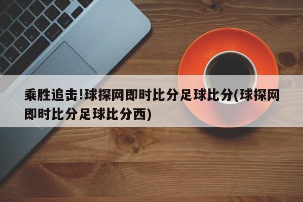 乘胜追击!球探网即时比分足球比分(球探网即时比分足球比分西)