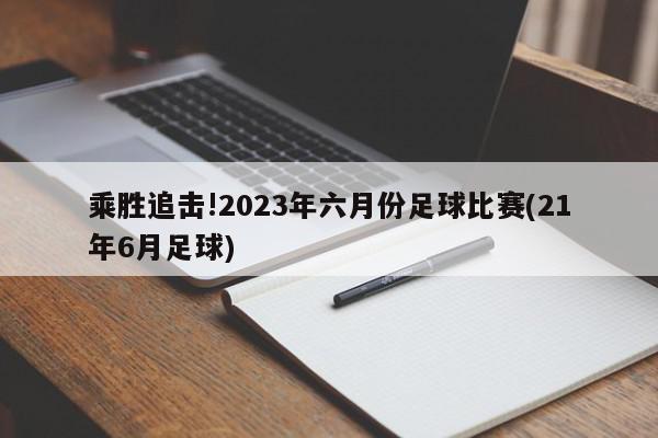 乘胜追击!2023年六月份足球比赛(21年6月足球)