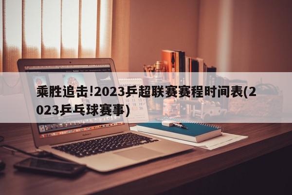 乘胜追击!2023乒超联赛赛程时间表(2023乒乓球赛事)