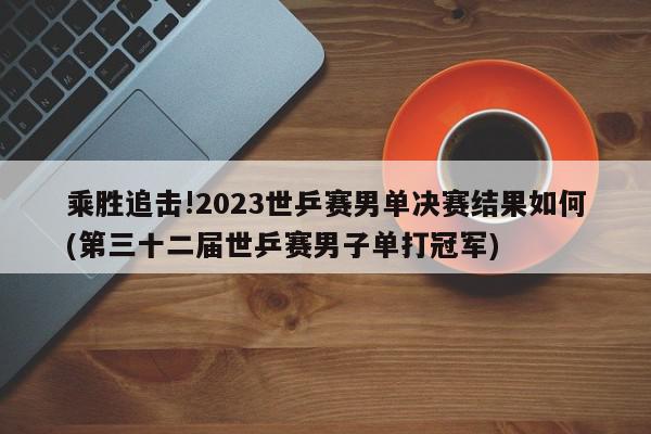 乘胜追击!2023世乒赛男单决赛结果如何(第三十二届世乒赛男子单打冠军)