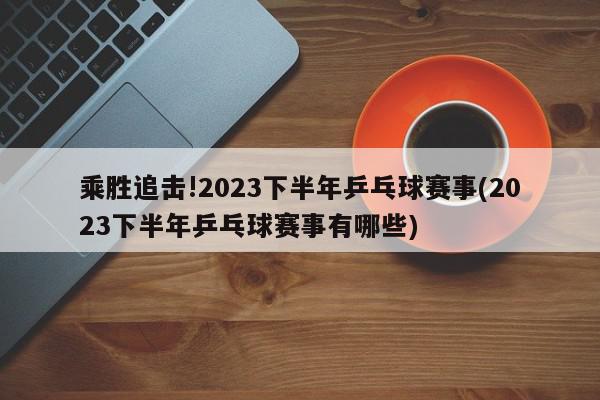 乘胜追击!2023下半年乒乓球赛事(2023下半年乒乓球赛事有哪些)