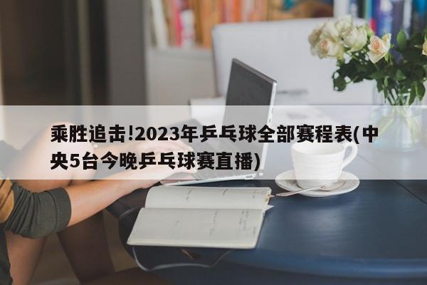 乘胜追击!2023年乒乓球全部赛程表(中央5台今晚乒乓球赛直播)