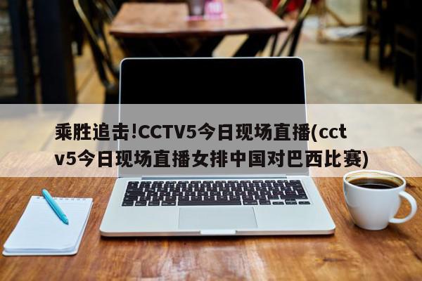 乘胜追击!CCTV5今日现场直播(cctv5今日现场直播女排中国对巴西比赛)