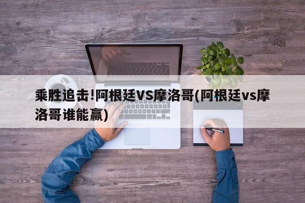 乘胜追击!阿根廷VS摩洛哥(阿根廷vs摩洛哥谁能赢)