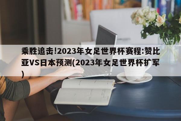 乘胜追击!2023年女足世界杯赛程:赞比亚VS日本预测(2023年女足世界杯扩军)