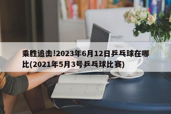 乘胜追击!2023年6月12日乒乓球在哪比(2021年5月3号乒乓球比赛)