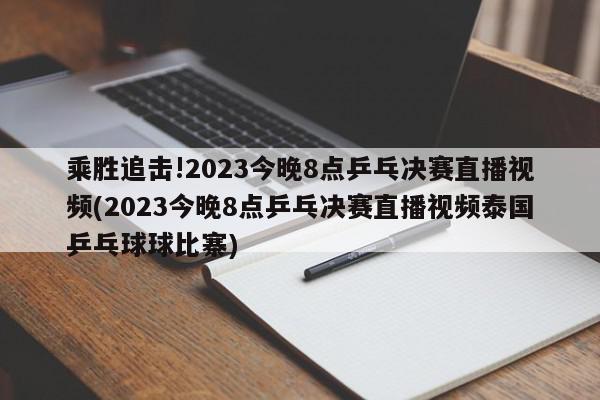 乘胜追击!2023今晚8点乒乓决赛直播视频(2023今晚8点乒乓决赛直播视频泰国乒乓球球比寨)