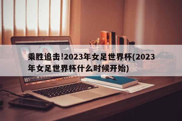 乘胜追击!2023年女足世界杯(2023年女足世界杯什么时候开始)