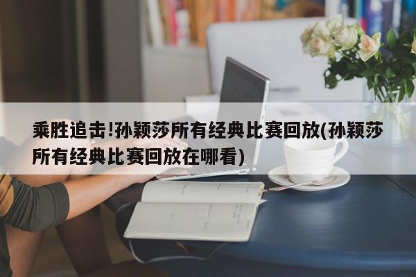 乘胜追击!孙颖莎所有经典比赛回放(孙颖莎所有经典比赛回放在哪看)