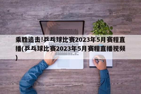 乘胜追击!乒乓球比赛2023年5月赛程直播(乒乓球比赛2023年5月赛程直播视频)