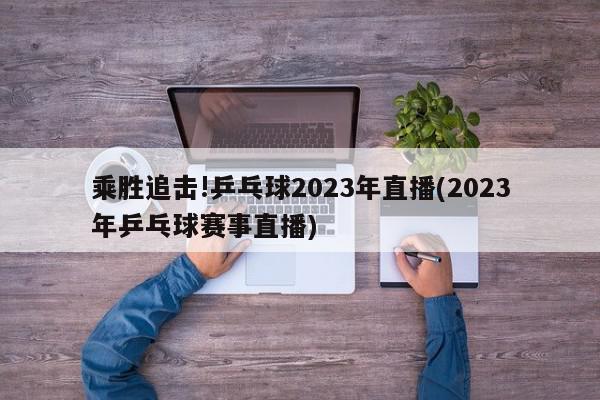 乘胜追击!乒乓球2023年直播(2023年乒乓球赛事直播)